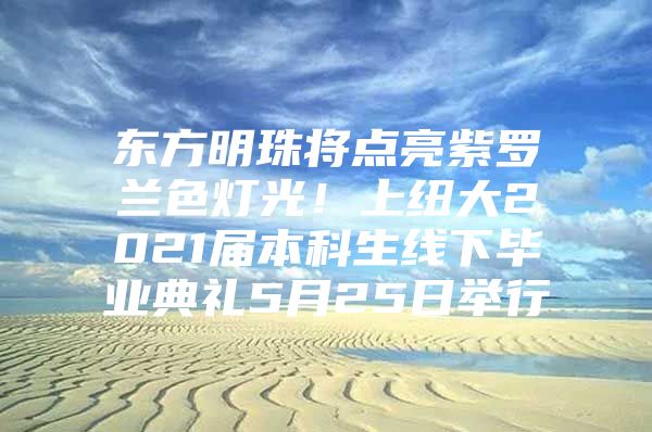 東方明珠將點(diǎn)亮紫羅蘭色燈光！上紐大2021屆本科生線下畢業(yè)典禮5月25日舉行