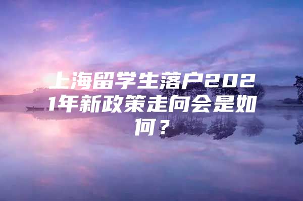 上海留學(xué)生落戶2021年新政策走向會是如何？