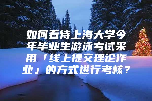 如何看待上海大學今年畢業(yè)生游泳考試采用「線上提交理論作業(yè)」的方式進行考核？