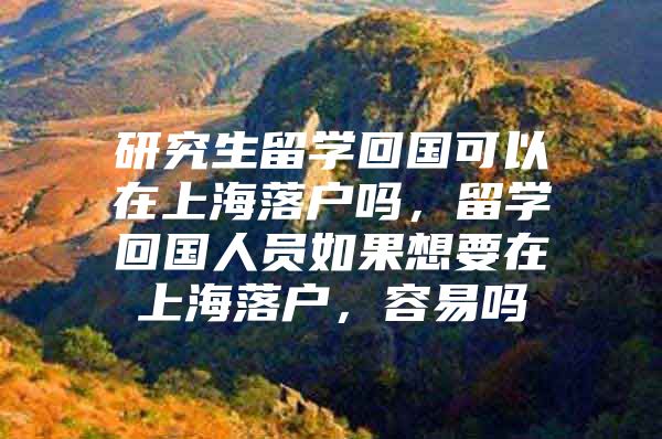 研究生留學(xué)回國(guó)可以在上海落戶嗎，留學(xué)回國(guó)人員如果想要在上海落戶，容易嗎