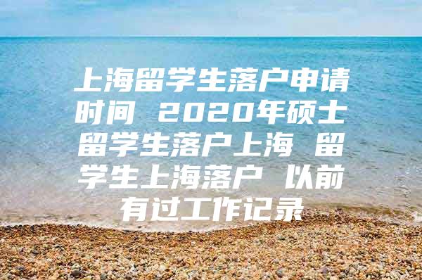 上海留學(xué)生落戶申請時間 2020年碩士留學(xué)生落戶上海 留學(xué)生上海落戶 以前有過工作記錄