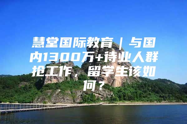 慧堂國際教育｜與國內(nèi)1300萬+待業(yè)人群搶工作，留學(xué)生該如何？