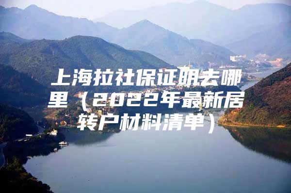 上海拉社保證明去哪里（2022年最新居轉(zhuǎn)戶材料清單）