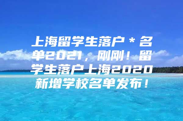 上海留學(xué)生落戶＊名單2021，剛剛！留學(xué)生落戶上海2020新增學(xué)校名單發(fā)布！