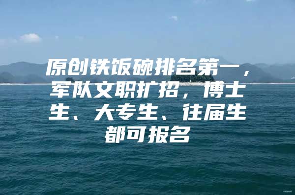 原創(chuàng)鐵飯碗排名第一，軍隊文職擴(kuò)招，博士生、大專生、往屆生都可報名