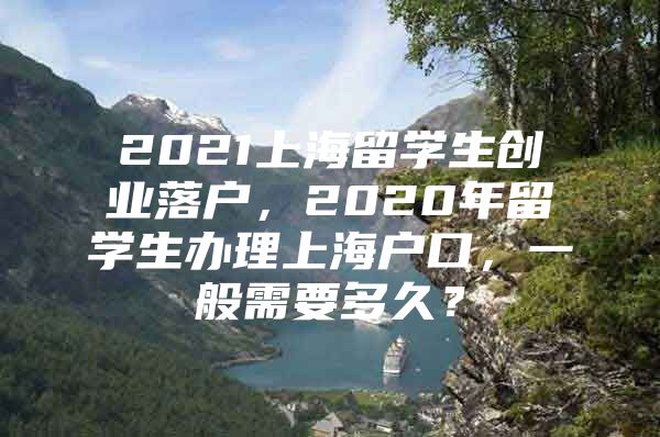 2021上海留學(xué)生創(chuàng)業(yè)落戶，2020年留學(xué)生辦理上海戶口，一般需要多久？