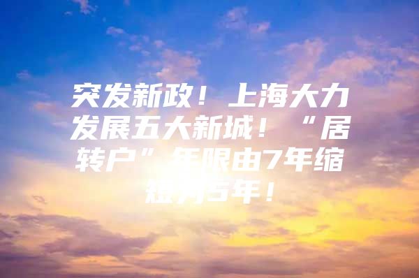 突發(fā)新政！上海大力發(fā)展五大新城！“居轉(zhuǎn)戶”年限由7年縮短為5年！