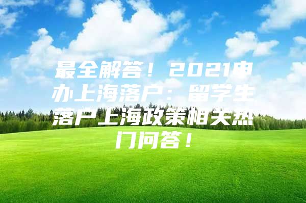 最全解答！2021申辦上海落戶：留學(xué)生落戶上海政策相關(guān)熱門問答！