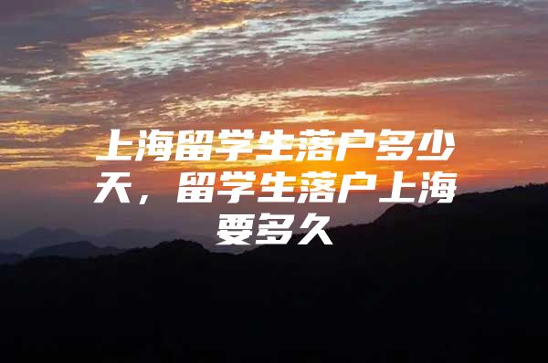 上海留學(xué)生落戶多少天，留學(xué)生落戶上海要多久