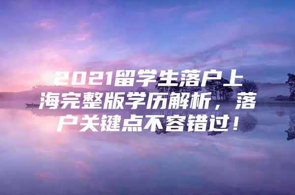 2021留學生落戶上海完整版學歷解析，落戶關鍵點不容錯過！