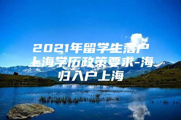 2021年留學(xué)生落戶上海學(xué)歷政策要求-海歸入戶上海