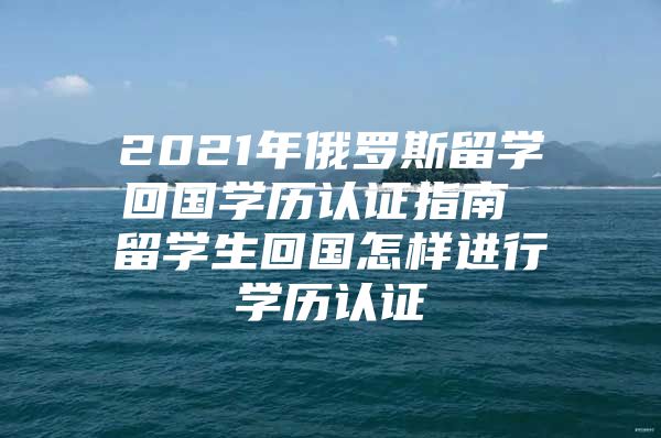 2021年俄羅斯留學(xué)回國學(xué)歷認(rèn)證指南 留學(xué)生回國怎樣進(jìn)行學(xué)歷認(rèn)證