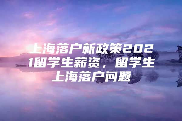 上海落戶新政策2021留學生薪資，留學生上海落戶問題