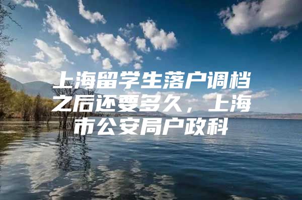 上海留學(xué)生落戶調(diào)檔之后還要多久，上海市公安局戶政科