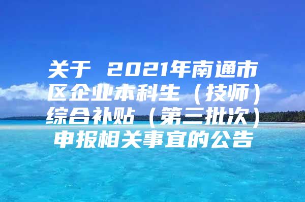 關于 2021年南通市區(qū)企業(yè)本科生（技師）綜合補貼（第三批次）申報相關事宜的公告