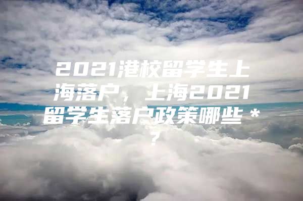 2021港校留學(xué)生上海落戶，上海2021留學(xué)生落戶政策哪些＊？