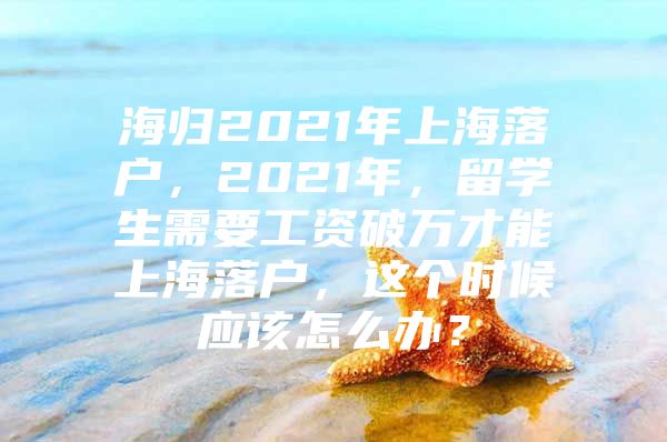 海歸2021年上海落戶，2021年，留學(xué)生需要工資破萬才能上海落戶，這個時候應(yīng)該怎么辦？