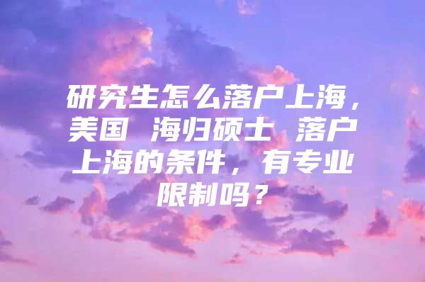 研究生怎么落戶上海，美國 海歸碩士 落戶上海的條件，有專業(yè)限制嗎？