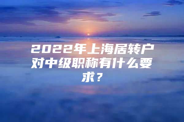 2022年上海居轉(zhuǎn)戶對中級職稱有什么要求？