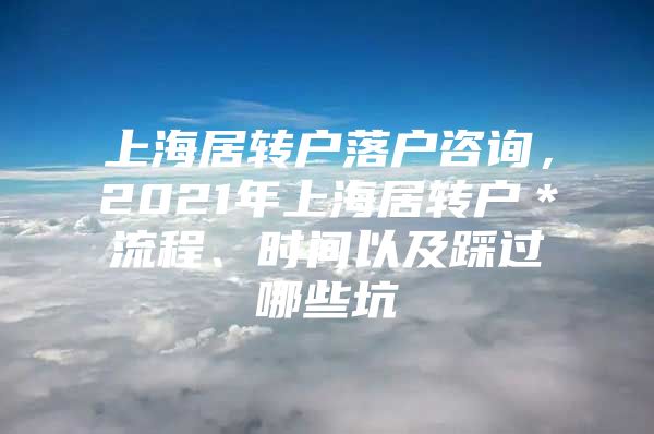 上海居轉(zhuǎn)戶落戶咨詢，2021年上海居轉(zhuǎn)戶＊流程、時間以及踩過哪些坑