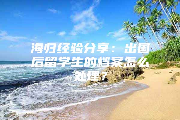 海歸經(jīng)驗分享：出國后留學生的檔案怎么處理？