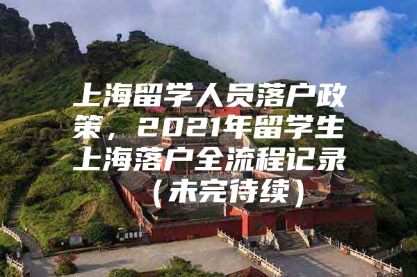 上海留學(xué)人員落戶政策，2021年留學(xué)生上海落戶全流程記錄 （未完待續(xù)）