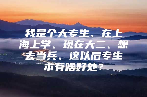 我是個(gè)大專生、在上海上學(xué)、現(xiàn)在大二、想去當(dāng)兵、這以后專生本有啥好處？