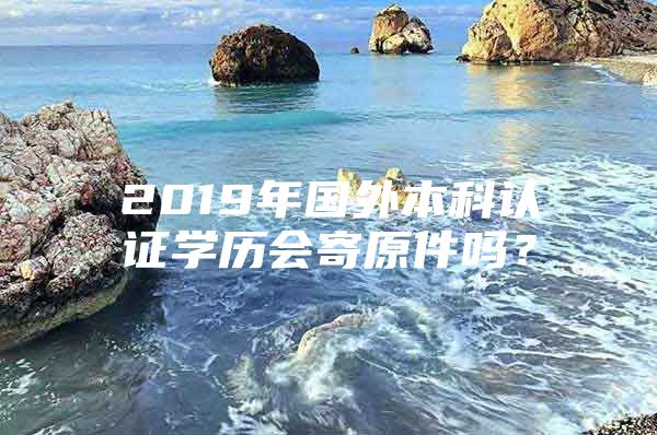 2019年國外本科認(rèn)證學(xué)歷會寄原件嗎？