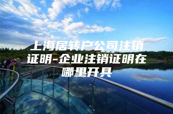 上海居轉(zhuǎn)戶公司注銷證明-企業(yè)注銷證明在哪里開具