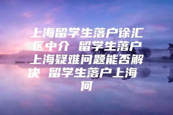 上海留學(xué)生落戶徐匯區(qū)中介 留學(xué)生落戶上海疑難問題能否解決 留學(xué)生落戶上海 何