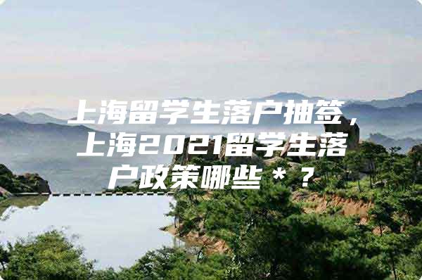 上海留學(xué)生落戶抽簽，上海2021留學(xué)生落戶政策哪些＊？