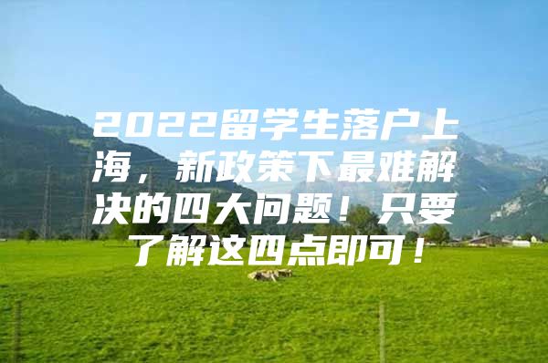 2022留學(xué)生落戶上海，新政策下最難解決的四大問題！只要了解這四點(diǎn)即可！