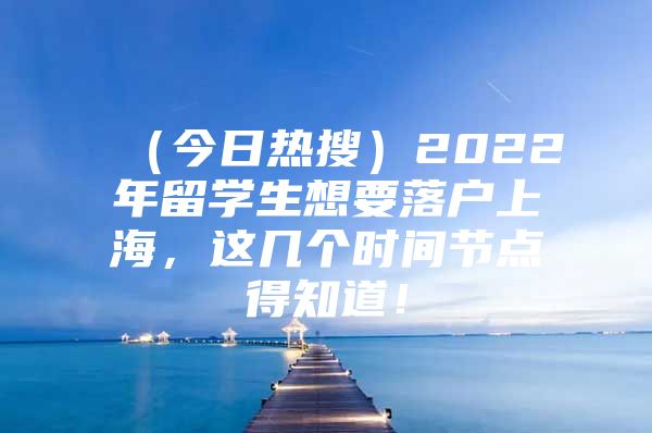 （今日熱搜）2022年留學(xué)生想要落戶上海，這幾個(gè)時(shí)間節(jié)點(diǎn)得知道！