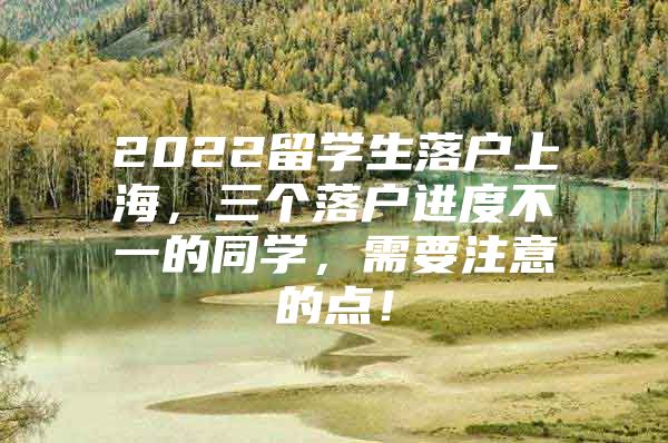 2022留學(xué)生落戶上海，三個(gè)落戶進(jìn)度不一的同學(xué)，需要注意的點(diǎn)！