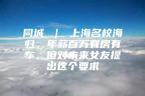 同城 ｜ 上海名校海歸，年薪百萬有房有車，但對未來女友提出這個要求↘