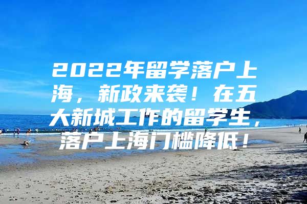 2022年留學(xué)落戶上海，新政來襲！在五大新城工作的留學(xué)生，落戶上海門檻降低！