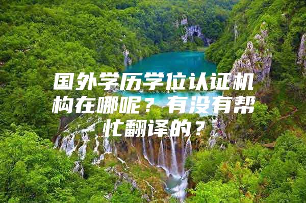 國外學(xué)歷學(xué)位認(rèn)證機(jī)構(gòu)在哪呢？有沒有幫忙翻譯的？