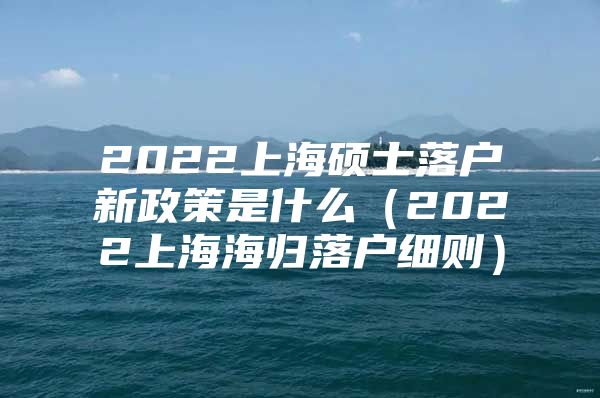 2022上海碩士落戶新政策是什么（2022上海海歸落戶細(xì)則）