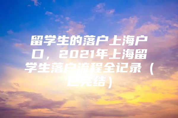 留學(xué)生的落戶上海戶口，2021年上海留學(xué)生落戶流程全記錄（已完結(jié)）