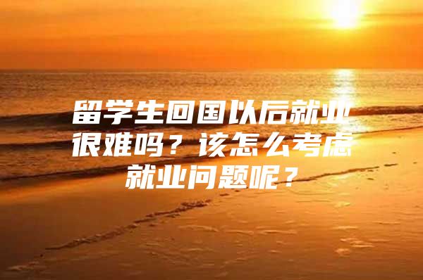 留學生回國以后就業(yè)很難嗎？該怎么考慮就業(yè)問題呢？