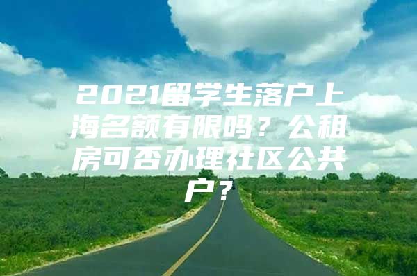 2021留學(xué)生落戶上海名額有限嗎？公租房可否辦理社區(qū)公共戶？