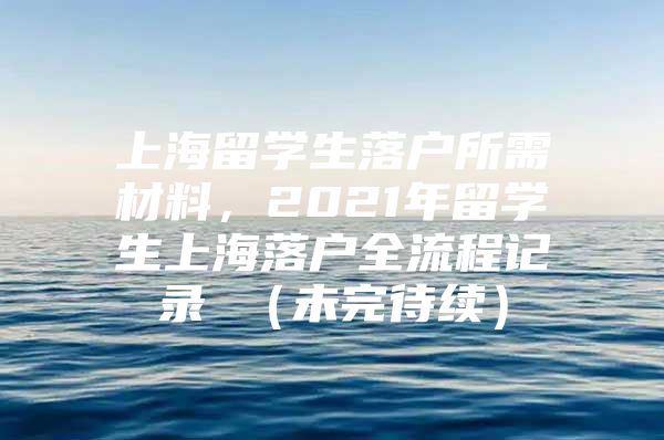 上海留學(xué)生落戶所需材料，2021年留學(xué)生上海落戶全流程記錄 （未完待續(xù)）