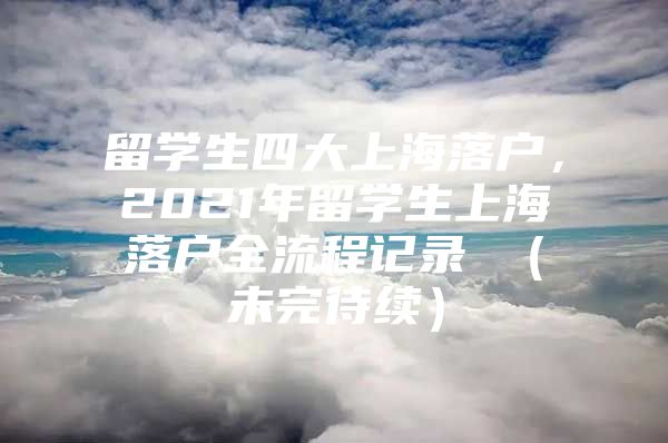 留學(xué)生四大上海落戶，2021年留學(xué)生上海落戶全流程記錄 （未完待續(xù)）