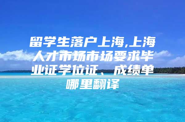 留學(xué)生落戶上海,上海人才市場市場要求畢業(yè)證學(xué)位證、成績單哪里翻譯