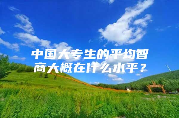 中國大專生的平均智商大概在什么水平？