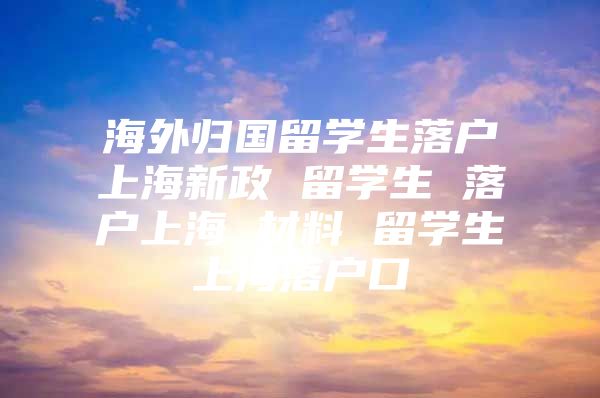 海外歸國留學(xué)生落戶上海新政 留學(xué)生 落戶上海 材料 留學(xué)生上海落戶口