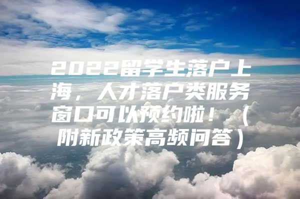 2022留學(xué)生落戶上海，人才落戶類服務(wù)窗口可以預(yù)約啦！（附新政策高頻問答）