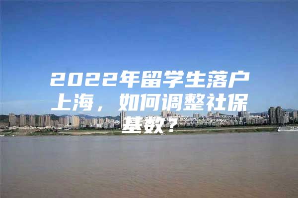 2022年留學(xué)生落戶(hù)上海，如何調(diào)整社?；鶖?shù)？