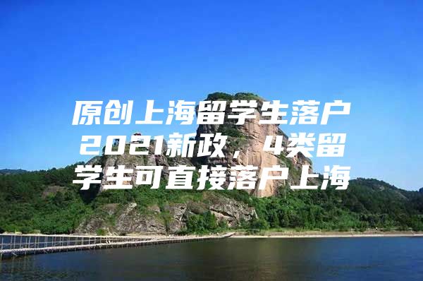 原創(chuàng)上海留學生落戶2021新政，4類留學生可直接落戶上海