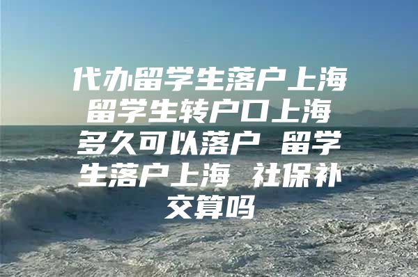 代辦留學生落戶上海 留學生轉(zhuǎn)戶口上海 多久可以落戶 留學生落戶上海 社保補交算嗎